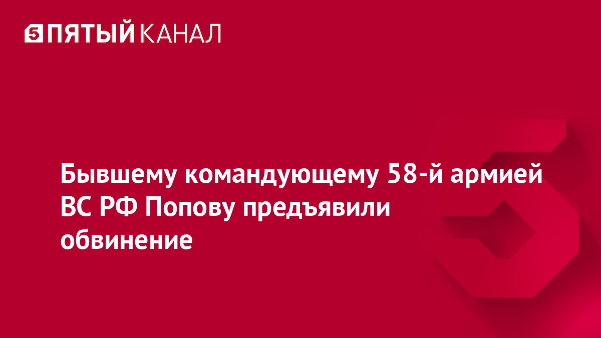 Бывшему командующему 58-й армией ВС РФ Попову предъявили обвинение