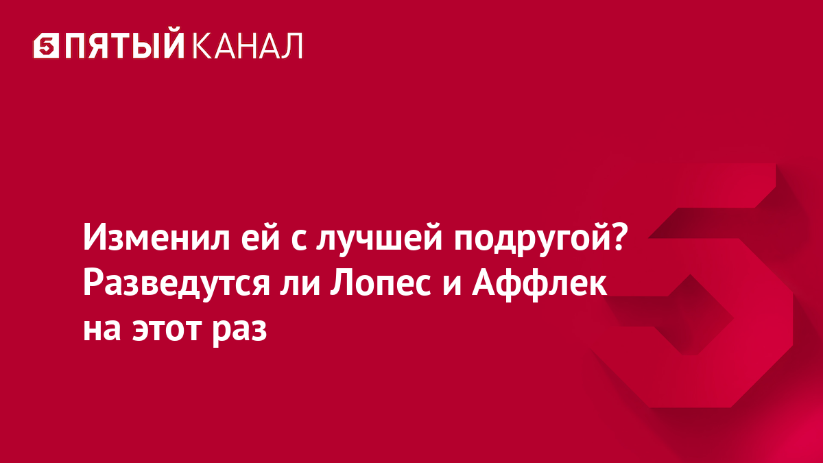 Изменил ей с лучшей подругой? Разведутся ли Лопес и Аффлек на этот раз |  Новости | Пятый канал