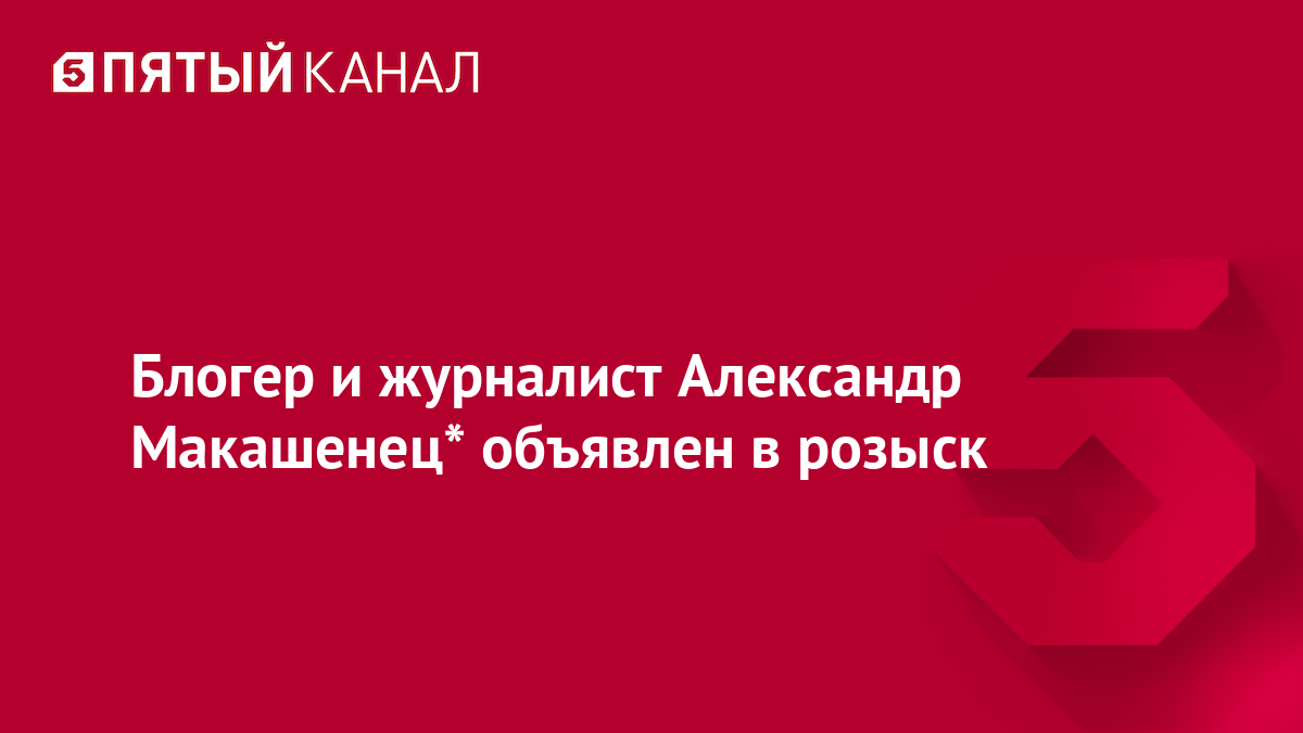 Блогер и журналист Александр Макашенец* объявлен в розыск