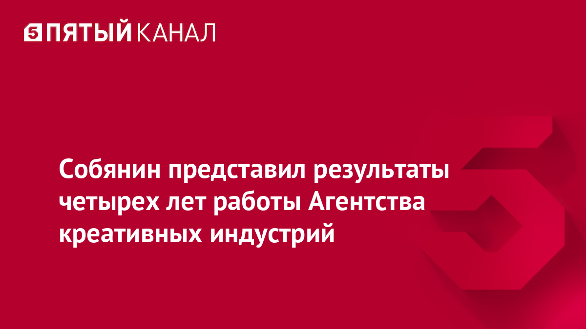 Собянин представил результаты четырех лет работы Агентства креативных  индустрий | Новости | Пятый канал