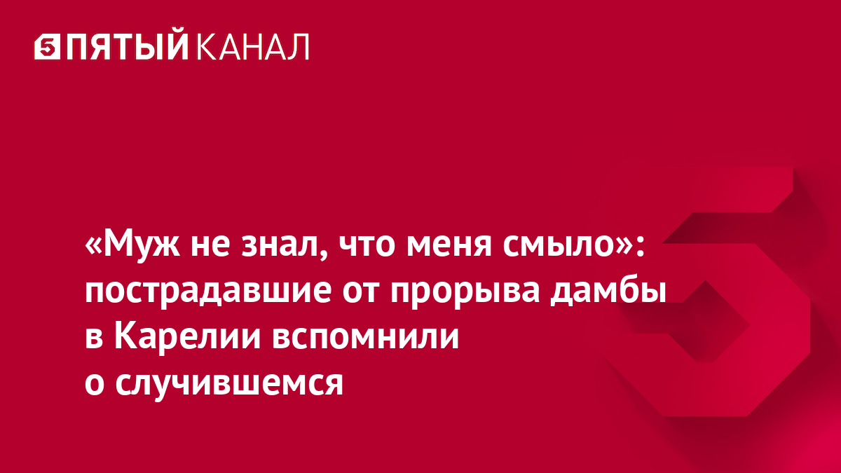 «Муж не знал, что меня смыло»: пострадавшие от прорыва дамбы в Карелии вспомнили о случившемся