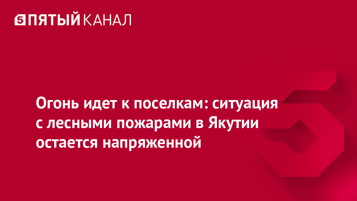 Огонь идет к поселкам: ситуация с лесными пожарами в Якутии остается напряженной