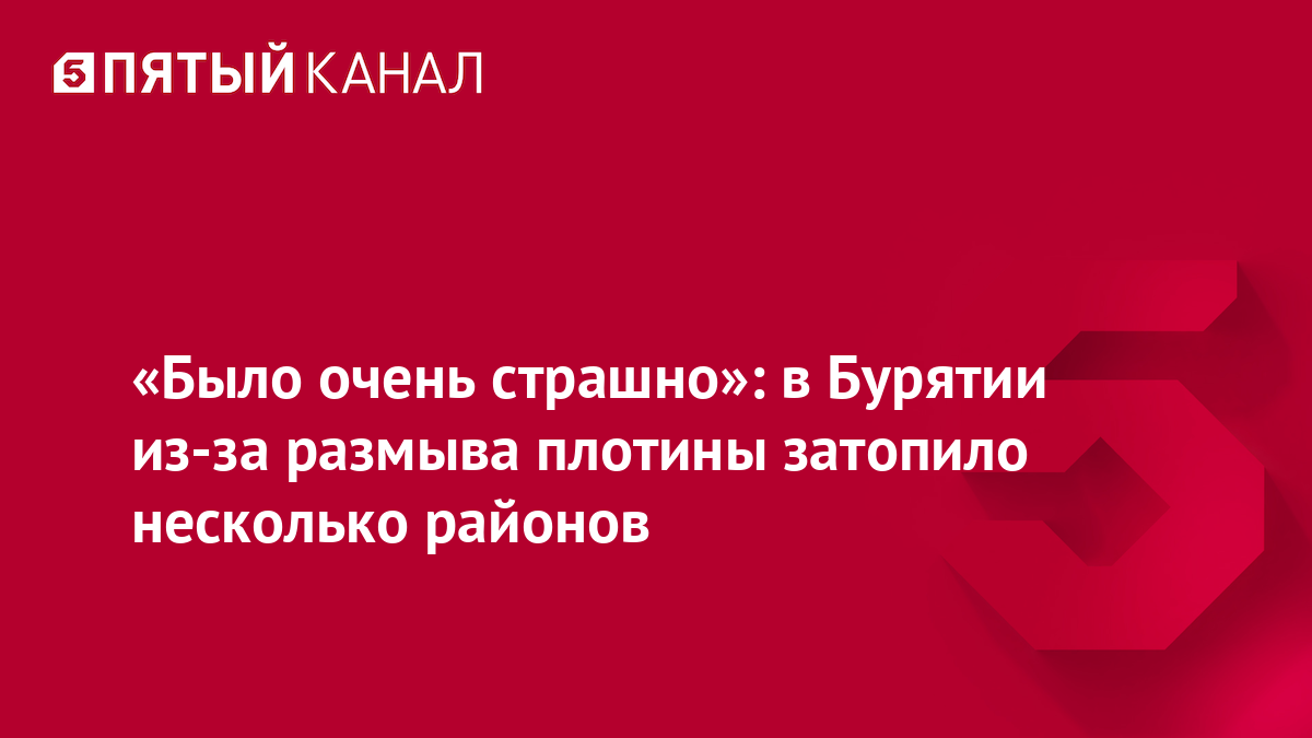 «Было очень страшно»: в Бурятии из-за размыва плотины затопило несколько районов