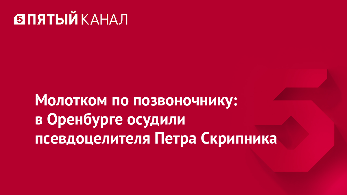 Молотком по позвоночнику: в Оренбурге осудили псевдоцелителя Петра Скрипника