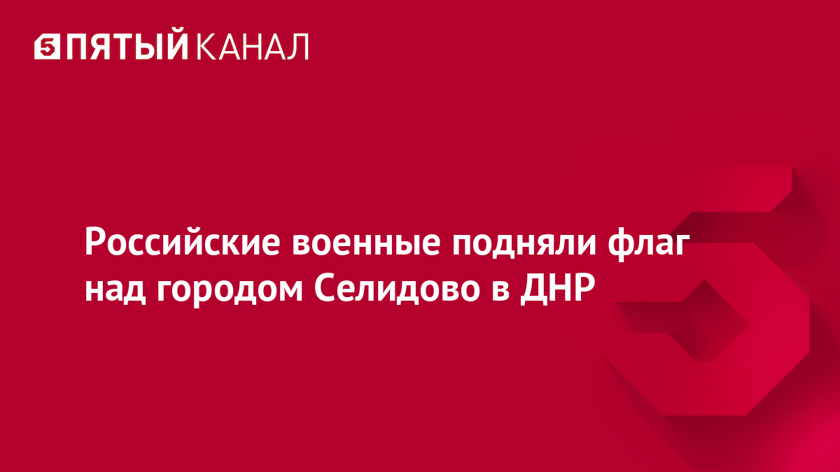 Российские военные подняли флаг над городом Селидово в ДНР