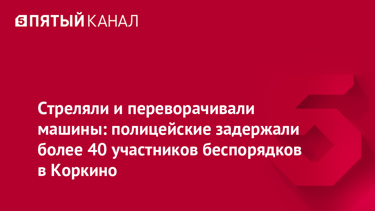 Стреляли и переворачивали машины: полицейские задержали более 40 участников беспорядков в Коркино