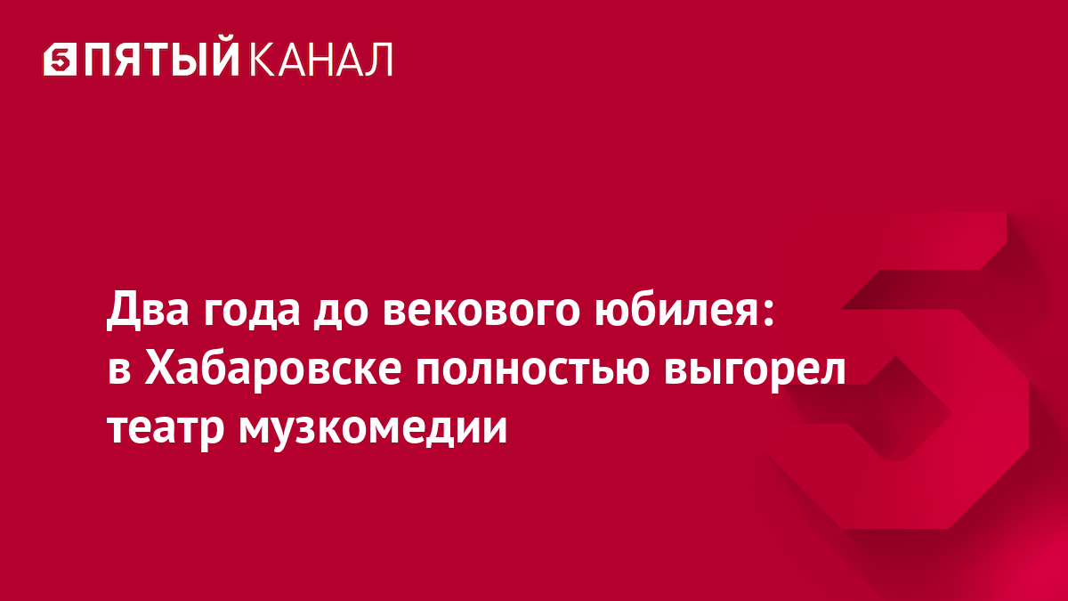 Два года до векового юбилея: в Хабаровске полностью выгорел театр музкомедии