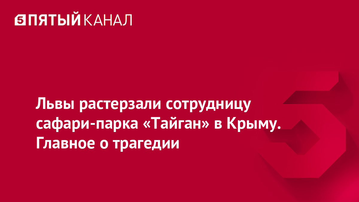 Львы растерзали сотрудницу сафари-парка «Тайган» в Крыму. Главное о трагедии