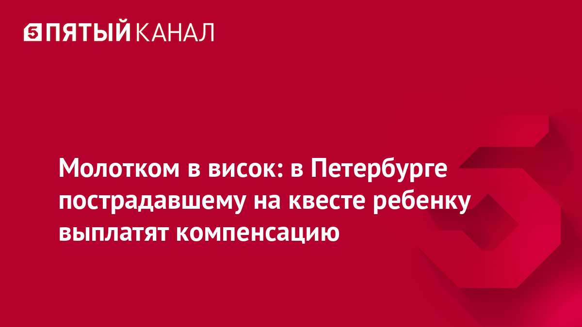 Молотком в висок: в Петербурге пострадавшему на квесте ребенку выплатят компенсацию