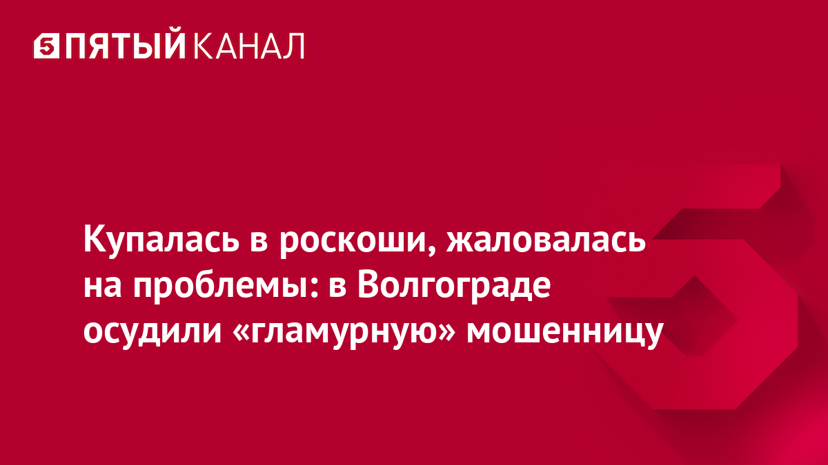 Купалась в роскоши, жаловалась на проблемы: в Волгограде осудили «гламурную» мошенницу