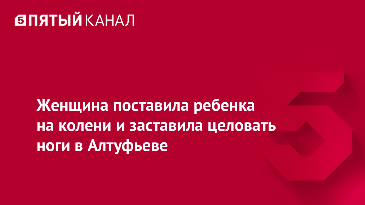 Женщина поставила ребенка на колени и заставила целовать ноги в Алтуфьеве