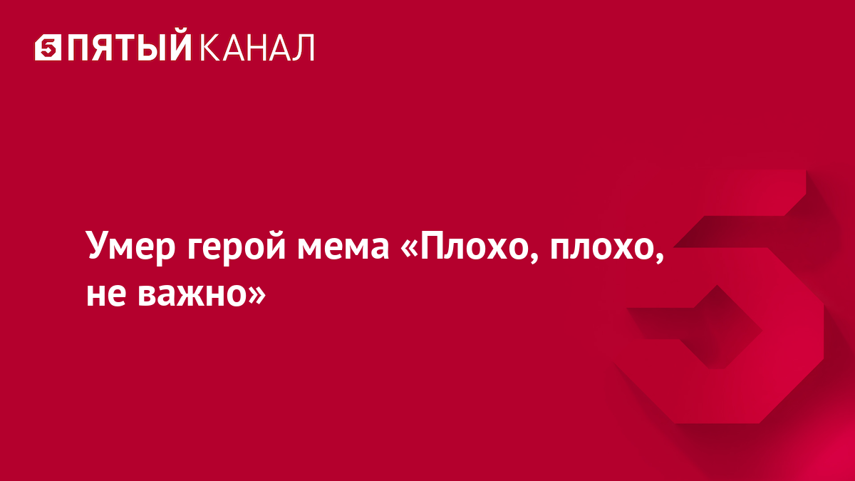 Умер герой мема «Плохо, плохо, не важно»