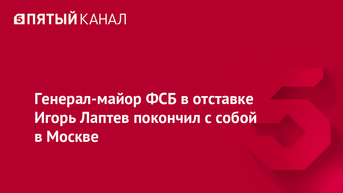 Генерал-майор ФСБ в отставке Игорь Лаптев покончил c собой в Москве
