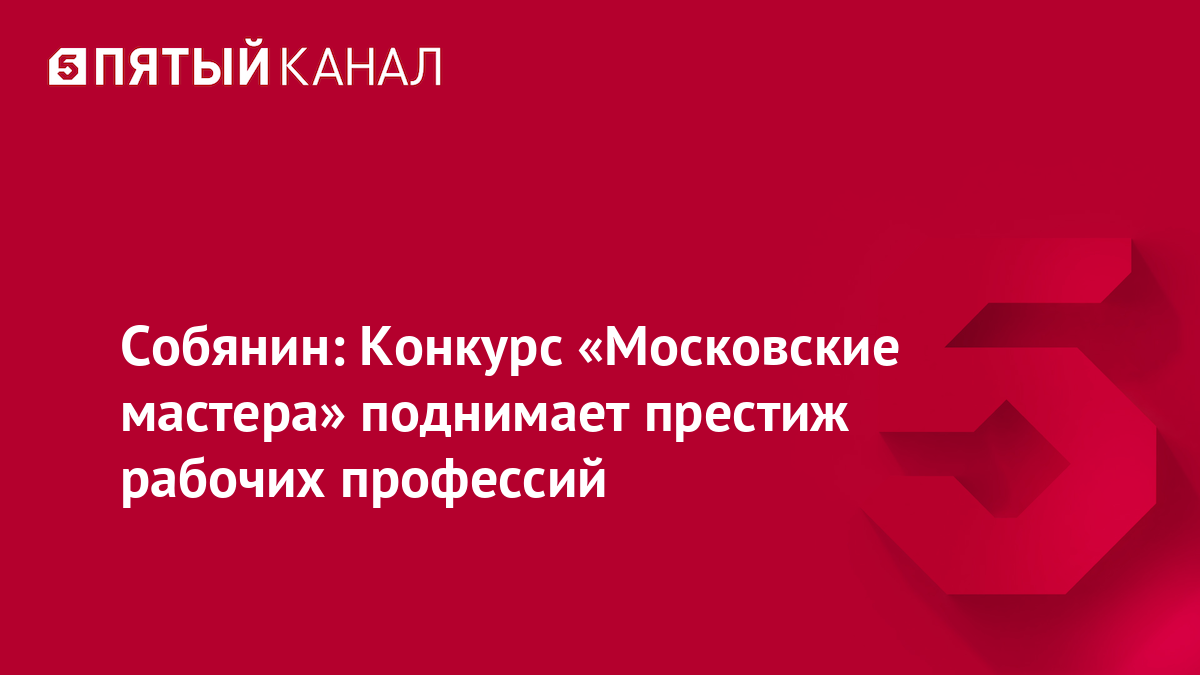 Собянин: Конкурс «Московские мастера» поднимает престиж рабочих профессий
