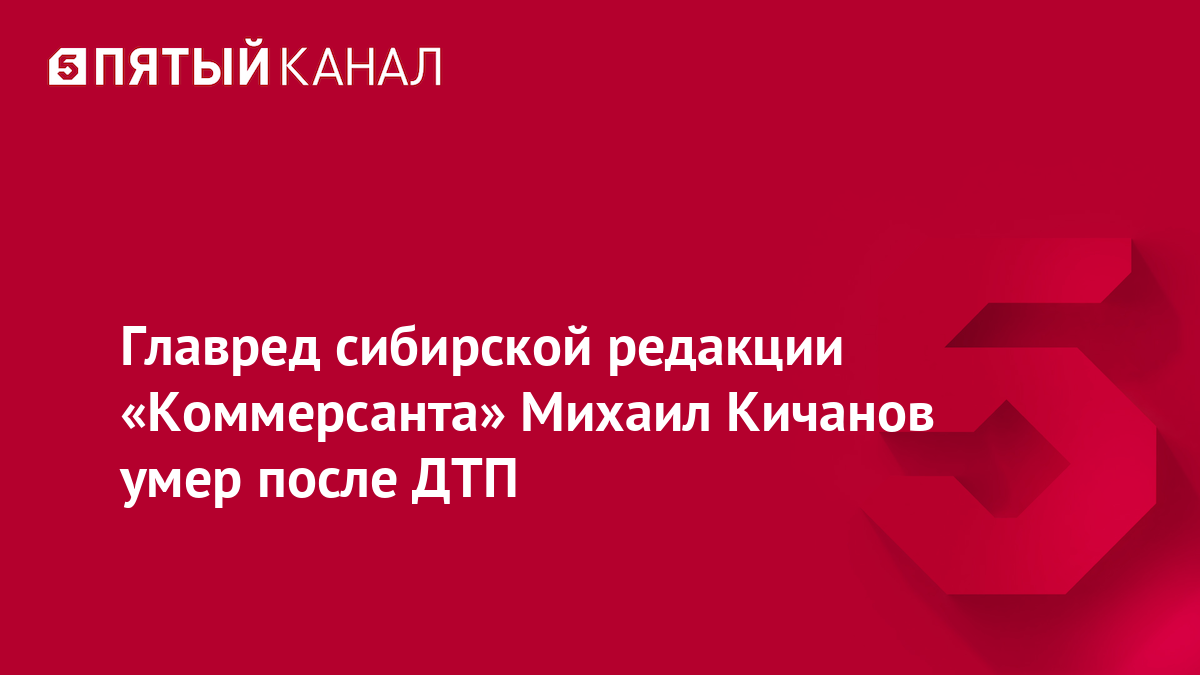Главред сибирской редакции «Коммерсанта» Михаил Кичанов умер после ДТП